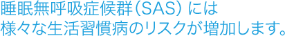 睡眠無呼吸症候群（SAS）には様々な生活習慣病のリスクが増加します。